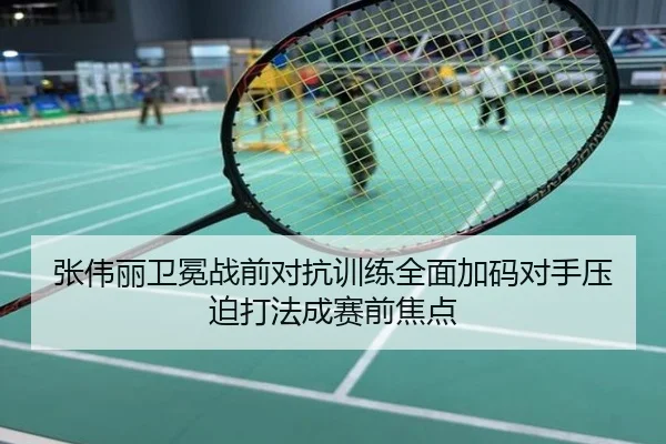 张伟丽卫冕战前对抗训练全面加码对手压迫打法成赛前焦点