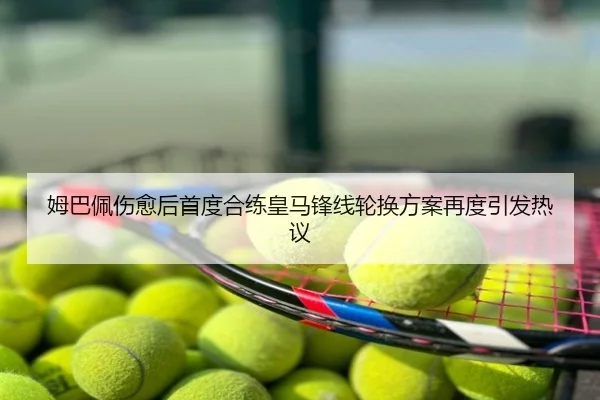 姆巴佩伤愈后首度合练皇马锋线轮换方案再度引发热议
