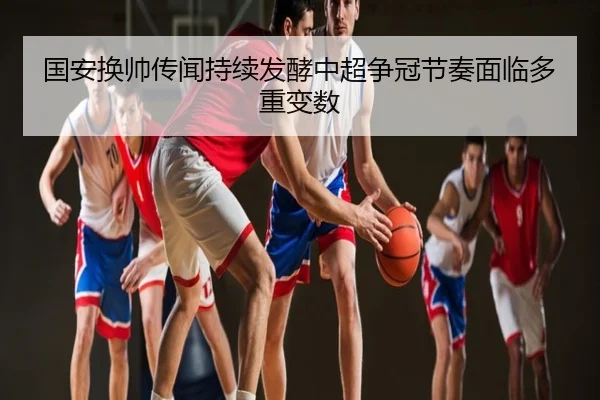 国安换帅传闻持续发酵中超争冠节奏面临多重变数