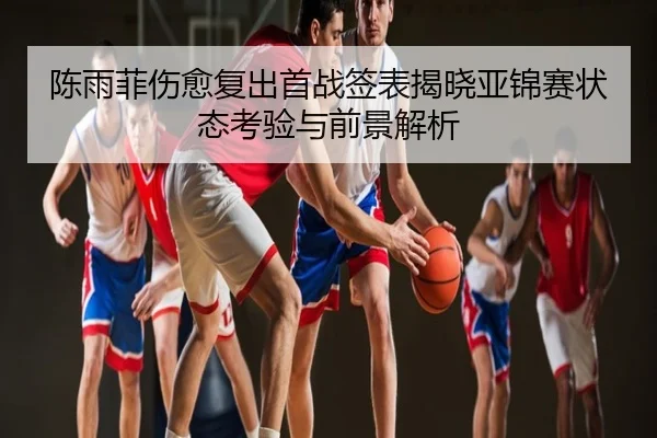 陈雨菲伤愈复出首战签表揭晓亚锦赛状态考验与前景解析