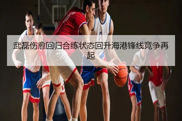 武磊伤愈回归合练状态回升海港锋线竞争再起