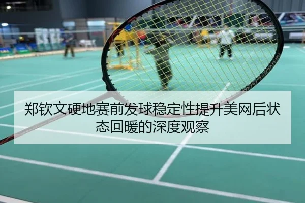 郑钦文硬地赛前发球稳定性提升美网后状态回暖的深度观察
