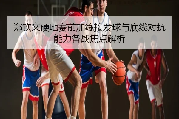 郑钦文硬地赛前加练接发球与底线对抗能力备战焦点解析